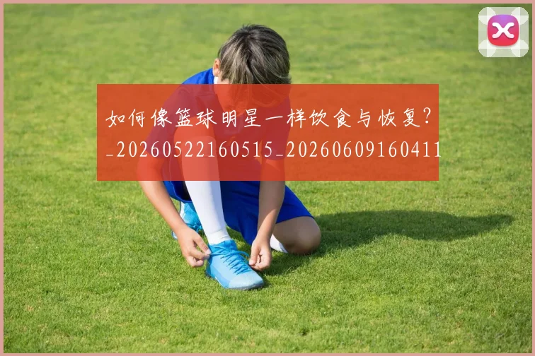 如何像篮球明星一样饮食与恢复?_20260522160515_20260609160411