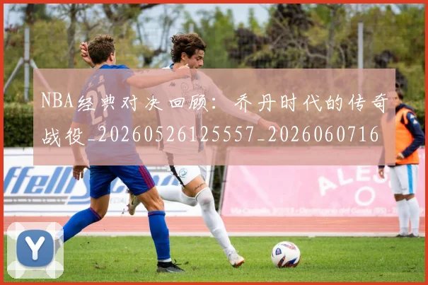 NBA经典对决回顾：乔丹时代的传奇战役_20260526125557_20260607160357