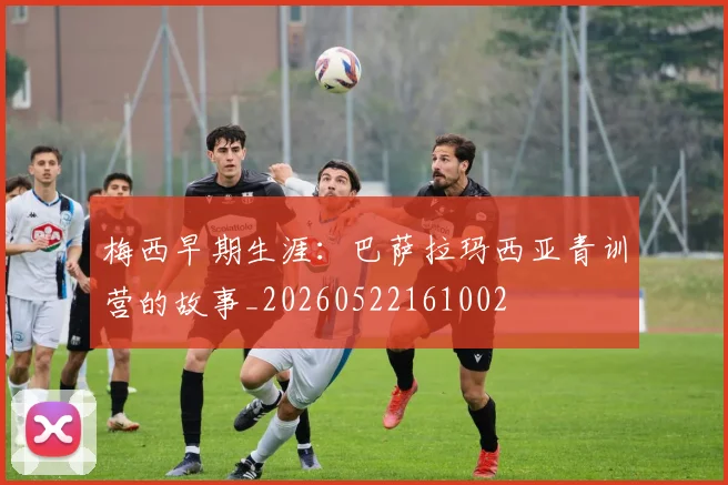 梅西早期生涯：巴萨拉玛西亚青训营的故事_20260522161002