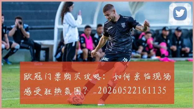 欧冠门票购买攻略：如何亲临现场感受狂热氛围？_20260522161135