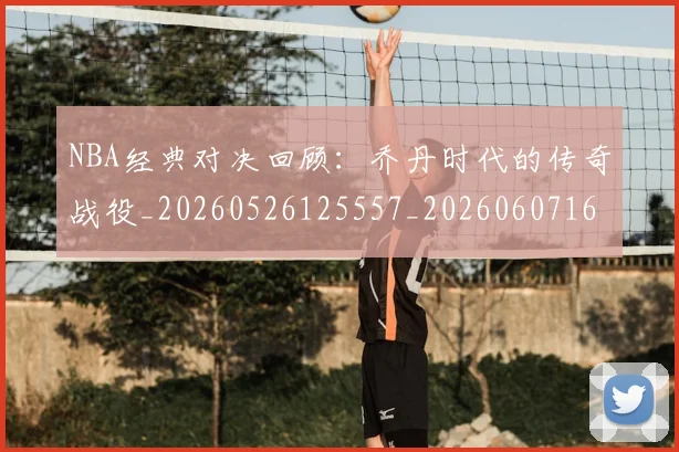 NBA经典对决回顾:乔丹时代的传奇战役_20260526125557_20260607160357