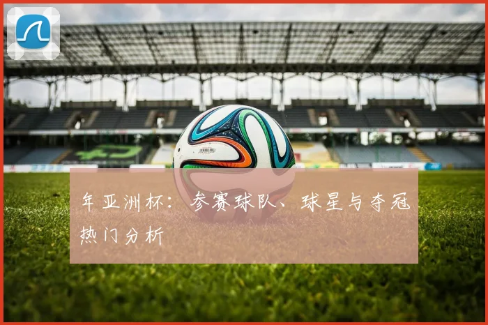 年亚洲杯：参赛球队、球星与夺冠热门分析